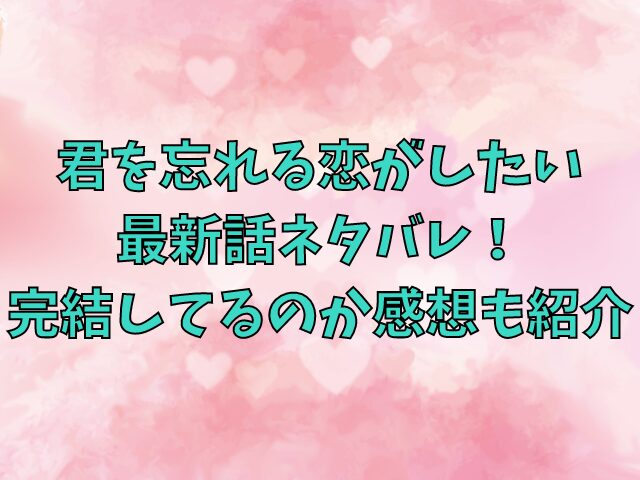 君を忘れる恋がしたい最新話ネタバレ！完結してるのか感想も紹介