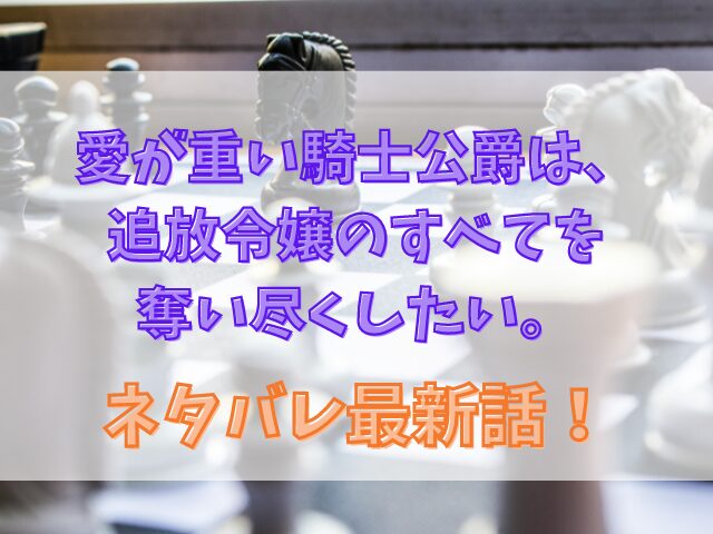 愛が重い騎士公爵は、追放令嬢のすべてを奪い尽くしたい。ネタバレ最新話！結末予想も紹介