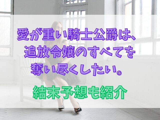 愛が重い騎士公爵は、追放令嬢のすべてを奪い尽くしたい。ネタバレ最新話！結末予想も紹介